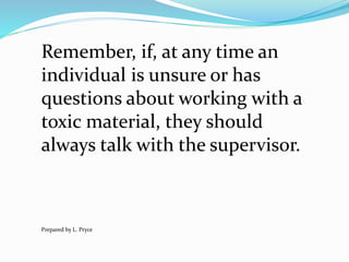 Remember, if, at any time an
individual is unsure or has
questions about working with a
toxic material, they should
always talk with the supervisor.
Prepared by L. Pryce
 