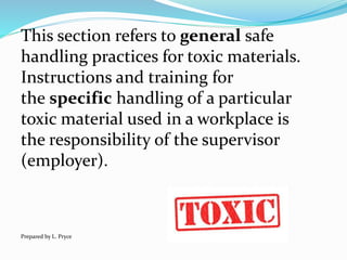 This section refers to general safe
handling practices for toxic materials.
Instructions and training for
the specific handling of a particular
toxic material used in a workplace is
the responsibility of the supervisor
(employer).
Prepared by L. Pryce
 