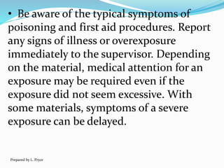 • Be aware of the typical symptoms of
poisoning and first aid procedures. Report
any signs of illness or overexposure
immediately to the supervisor. Depending
on the material, medical attention for an
exposure may be required even if the
exposure did not seem excessive. With
some materials, symptoms of a severe
exposure can be delayed.
Prepared by L. Pryce
 