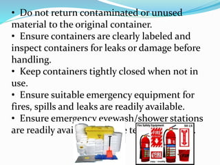• Do not return contaminated or unused
material to the original container.
• Ensure containers are clearly labeled and
inspect containers for leaks or damage before
handling.
• Keep containers tightly closed when not in
use.
• Ensure suitable emergency equipment for
fires, spills and leaks are readily available.
• Ensure emergency eyewash/shower stations
are readily available and are tested regularly.
 