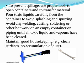 • To prevent spillage, use proper tools to
open containers and to transfer material.
Pour toxic liquids carefully from the
container to avoid splashing and spurting.
Avoid any welding, cutting, soldering or
other hot work on an empty container or
piping until all toxic liquid and vapours have
been cleared.
Maintain good housekeeping (e.g. clean
surfaces, no accumulation of dust).
Prepared by L. Pryce
 