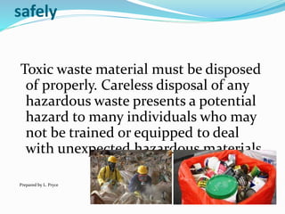 safely
Toxic waste material must be disposed
of properly. Careless disposal of any
hazardous waste presents a potential
hazard to many individuals who may
not be trained or equipped to deal
with unexpected hazardous materials.
Prepared by L. Pryce
 