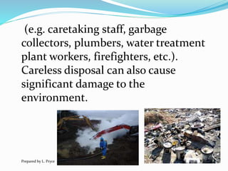 (e.g. caretaking staff, garbage
collectors, plumbers, water treatment
plant workers, firefighters, etc.).
Careless disposal can also cause
significant damage to the
environment.
Prepared by L. Pryce
 