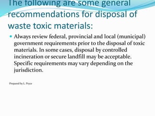 The following are some general
recommendations for disposal of
waste toxic materials:
 Always review federal, provincial and local (municipal)
government requirements prior to the disposal of toxic
materials. In some cases, disposal by controlled
incineration or secure landfill may be acceptable.
Specific requirements may vary depending on the
jurisdiction.
Prepared by L. Pryce
 