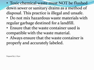 • Toxic chemical waste must NOT be flushed
down sewer or sanitary drains as a method of
disposal. This practice is illegal and unsafe.
• Do not mix hazardous waste materials with
regular garbage destined for a landfill.
• Ensure that the waste container used is
compatible with the waste material.
• Always ensure that the waste container is
properly and accurately labeled.
Prepared by L. Pryce
 