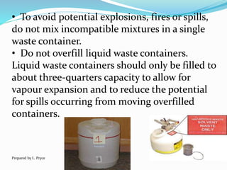 • To avoid potential explosions, fires or spills,
do not mix incompatible mixtures in a single
waste container.
• Do not overfill liquid waste containers.
Liquid waste containers should only be filled to
about three-quarters capacity to allow for
vapour expansion and to reduce the potential
for spills occurring from moving overfilled
containers.
Prepared by L. Pryce
 