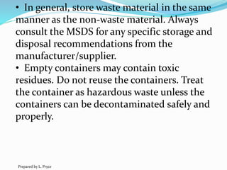 • In general, store waste material in the same
manner as the non-waste material. Always
consult the MSDS for any specific storage and
disposal recommendations from the
manufacturer/supplier.
• Empty containers may contain toxic
residues. Do not reuse the containers. Treat
the container as hazardous waste unless the
containers can be decontaminated safely and
properly.
Prepared by L. Pryce
 