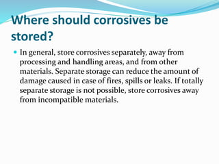 Where should corrosives be
stored?
 In general, store corrosives separately, away from
processing and handling areas, and from other
materials. Separate storage can reduce the amount of
damage caused in case of fires, spills or leaks. If totally
separate storage is not possible, store corrosives away
from incompatible materials.
 