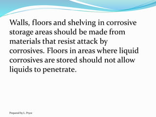 Walls, floors and shelving in corrosive
storage areas should be made from
materials that resist attack by
corrosives. Floors in areas where liquid
corrosives are stored should not allow
liquids to penetrate.
Prepared by L. Pryce
 