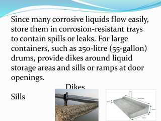 Since many corrosive liquids flow easily,
store them in corrosion-resistant trays
to contain spills or leaks. For large
containers, such as 250-litre (55-gallon)
drums, provide dikes around liquid
storage areas and sills or ramps at door
openings.
Dikes
Sills
 