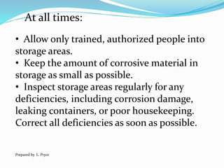 At all times:
• Allow only trained, authorized people into
storage areas.
• Keep the amount of corrosive material in
storage as small as possible.
• Inspect storage areas regularly for any
deficiencies, including corrosion damage,
leaking containers, or poor housekeeping.
Correct all deficiencies as soon as possible.
Prepared by L. Pryce
 