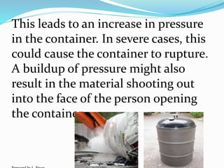 This leads to an increase in pressure
in the container. In severe cases, this
could cause the container to rupture.
A buildup of pressure might also
result in the material shooting out
into the face of the person opening
the container.
 