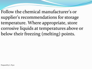 Follow the chemical manufacturer's or
supplier's recommendations for storage
temperature. Where appropriate, store
corrosive liquids at temperatures above or
below their freezing (melting) points.
Prepared by L. Pryce
 