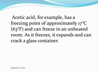 Acetic acid, for example, has a
freezing point of approximately 17°C
(63°F) and can freeze in an unheated
room. As it freezes, it expands and can
crack a glass container.
Prepared by L. Pryce
 