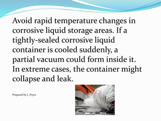 Avoid rapid temperature changes in
corrosive liquid storage areas. If a
tightly-sealed corrosive liquid
container is cooled suddenly, a
partial vacuum could form inside it.
In extreme cases, the container might
collapse and leak.
Prepared by L. Pryce
 