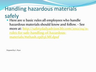 Handling hazardous materials
safely
 Here are 11 basic rules all employees who handle
hazardous materials should know and follow. - See
more at: http://safetydailyadvisor.blr.com/2012/04/11-
rules-for-safe-handling-of-hazardous-
materials/#sthash.zpjS3LMf.dpuf
Prepared by L. Pryce
 