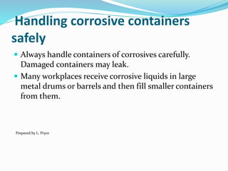 Handling corrosive containers
safely
 Always handle containers of corrosives carefully.
Damaged containers may leak.
 Many workplaces receive corrosive liquids in large
metal drums or barrels and then fill smaller containers
from them.
Prepared by L. Pryce
 