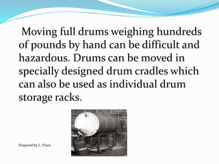 Moving full drums weighing hundreds
of pounds by hand can be difficult and
hazardous. Drums can be moved in
specially designed drum cradles which
can also be used as individual drum
storage racks.
Prepared by L. Pryce
 