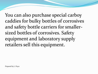 You can also purchase special carboy
caddies for bulky bottles of corrosives
and safety bottle carriers for smaller-
sized bottles of corrosives. Safety
equipment and laboratory supply
retailers sell this equipment.
Prepared by L. Pryce
 
