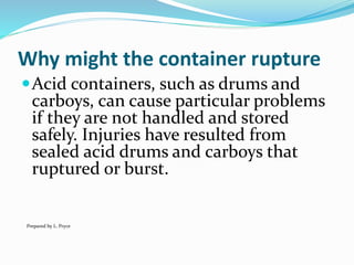 Why might the container rupture
Acid containers, such as drums and
carboys, can cause particular problems
if they are not handled and stored
safely. Injuries have resulted from
sealed acid drums and carboys that
ruptured or burst.
Prepared by L. Pryce
 