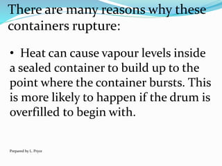 There are many reasons why these
containers rupture:
• Heat can cause vapour levels inside
a sealed container to build up to the
point where the container bursts. This
is more likely to happen if the drum is
overfilled to begin with.
Prepared by L. Pryce
 
