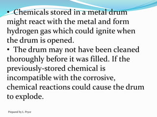 • Chemicals stored in a metal drum
might react with the metal and form
hydrogen gas which could ignite when
the drum is opened.
• The drum may not have been cleaned
thoroughly before it was filled. If the
previously-stored chemical is
incompatible with the corrosive,
chemical reactions could cause the drum
to explode.
Prepared by L. Pryce
 