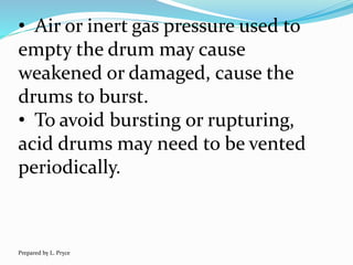 • Air or inert gas pressure used to
empty the drum may cause
weakened or damaged, cause the
drums to burst.
• To avoid bursting or rupturing,
acid drums may need to be vented
periodically.
Prepared by L. Pryce
 
