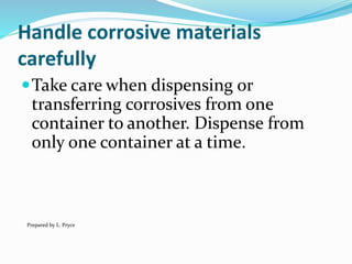 Handle corrosive materials
carefully
Take care when dispensing or
transferring corrosives from one
container to another. Dispense from
only one container at a time.
Prepared by L. Pryce
 