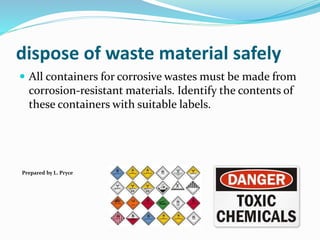 dispose of waste material safely
 All containers for corrosive wastes must be made from
corrosion-resistant materials. Identify the contents of
these containers with suitable labels.
Prepared by L. Pryce
 