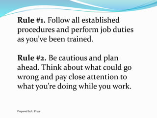 Rule #1. Follow all established
procedures and perform job duties
as you’ve been trained.
Rule #2. Be cautious and plan
ahead. Think about what could go
wrong and pay close attention to
what you’re doing while you work.
Prepared by L. Pryce
 