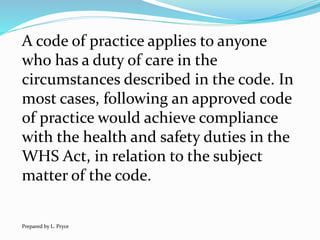 A code of practice applies to anyone
who has a duty of care in the
circumstances described in the code. In
most cases, following an approved code
of practice would achieve compliance
with the health and safety duties in the
WHS Act, in relation to the subject
matter of the code.
Prepared by L. Pryce
 