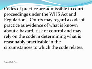 Codes of practice are admissible in court
proceedings under the WHS Act and
Regulations. Courts may regard a code of
practice as evidence of what is known
about a hazard, risk or control and may
rely on the code in determining what is
reasonably practicable in the
circumstances to which the code relates.
Prepared by L. Pryce
 