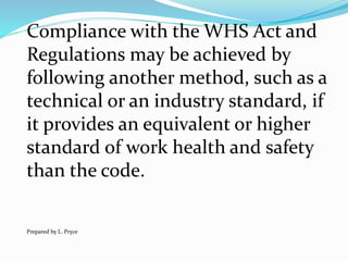 Compliance with the WHS Act and
Regulations may be achieved by
following another method, such as a
technical or an industry standard, if
it provides an equivalent or higher
standard of work health and safety
than the code.
Prepared by L. Pryce
 