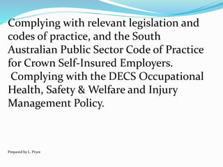 Complying with relevant legislation and
codes of practice, and the South
Australian Public Sector Code of Practice
for Crown Self-Insured Employers.
Complying with the DECS Occupational
Health, Safety & Welfare and Injury
Management Policy.
Prepared by L. Pryce
 