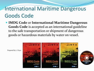 International Maritime Dangerous
Goods Code
 IMDG Code or International Maritime Dangerous
Goods Code is accepted as an international guideline
to the safe transportation or shipment of dangerous
goods or hazardous materials by water on vessel.
Prepared by L. Pryce
 
