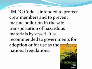 IMDG Code is intended to protect
crew members and to prevent
marine pollution in the safe
transportation of hazardous
materials by vessel. It is
recommended to governments for
adoption or for use as the basis for
national regulations.
 