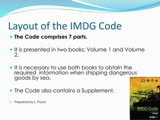 Layout of the IMDG Code
 The Code comprises 7 parts.
 It is presented in two books; Volume 1 and Volume
2.
 It is necessary to use both books to obtain the
required information when shipping dangerous
goods by sea.
 The Code also contains a Supplement.
 Prepared by L. Pryce
 