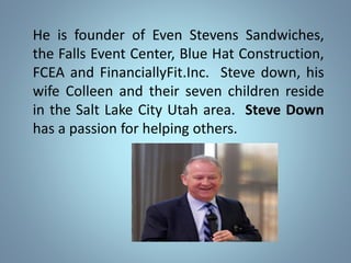 He is founder of Even Stevens Sandwiches,
the Falls Event Center, Blue Hat Construction,
FCEA and FinanciallyFit.Inc. Steve down, his
wife Colleen and their seven children reside
in the Salt Lake City Utah area. Steve Down
has a passion for helping others.
 