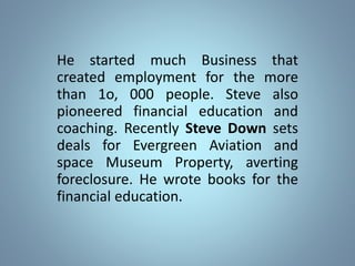 He started much Business that
created employment for the more
than 1o, 000 people. Steve also
pioneered financial education and
coaching. Recently Steve Down sets
deals for Evergreen Aviation and
space Museum Property, averting
foreclosure. He wrote books for the
financial education.
 