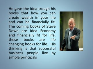 He gave the idea trough his
books that how you can
create wealth in your life
and can be financially fit.
The coming books of Steve
Down are Idea Economy
and financially fit for life,
these books are life
changing books for life. His
thinking is that successful
business people live by
simple principals
 