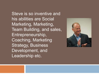 Steve is so inventive and
his abilities are Social
Marketing, Marketing,
Team Building, and sales,
Entrepreneurship,
Coaching, Marketing
Strategy, Business
Development, and
Leadership etc.
 