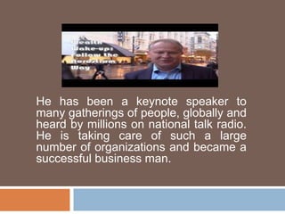 He has been a keynote speaker to
many gatherings of people, globally and
heard by millions on national talk radio.
He is taking care of such a large
number of organizations and became a
successful business man.
 