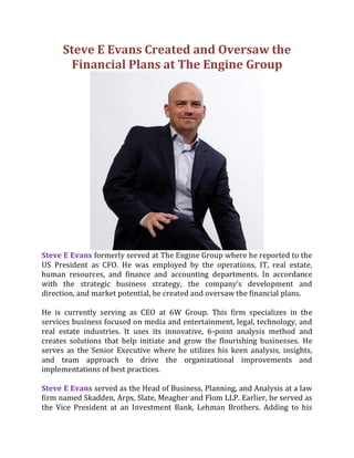 Steve E Evans Created and Oversaw the
Financial Plans at The Engine Group
Steve E Evans formerly served at The Engine Group where he reported to the
US President as CFO. He was employed by the operations, IT, real estate,
human resources, and finance and accounting departments. In accordance
with the strategic business strategy, the company's development and
direction, and market potential, he created and oversaw the financial plans.
He is currently serving as CEO at 6W Group. This firm specializes in the
services business focused on media and entertainment, legal, technology, and
real estate industries. It uses its innovative, 6-point analysis method and
creates solutions that help initiate and grow the flourishing businesses. He
serves as the Senior Executive where he utilizes his keen analysis, insights,
and team approach to drive the organizational improvements and
implementations of best practices.
Steve E Evans served as the Head of Business, Planning, and Analysis at a law
firm named Skadden, Arps, Slate, Meagher and Flom LLP. Earlier, he served as
the Vice President at an Investment Bank, Lehman Brothers. Adding to his
 