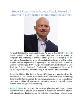 Steve E Evans Has a Proven Track Record of
Success in Corporate Finance and Operations
Formerly holding the position of Senior Partner at Neo@Ogilvy, Steve E
Evans strictly enforced correct accounting standards in order to
safeguard the company’s financial stability and the integrity of its
operations. Regarding his areas of specialization, Steve is highly skilled
in M&A and JV Experience, Budgeting & Cost Management, Growth &
Expansion Strategies, HR/IT/Legal Administration, Profitability & Cost
Analysis, Process Design & Productivity Improvement, Systems &
Technology Utilization, Team Building & Performance Improvement.
Being the CFO of The Engine Group, NA, Steve was employed by the
operations, IT, real estate, human resources, and finance and accounting
departments. He maintained the executive responsibility for controls and
governance, financial operations including working capital, capital
expenditures, and general accounting.
Steve E Evans is an expert in strategic planning and organizational
leadership with a proven track record of success in corporate finance
and operations. Furthermore, he exhibits exceptional interpersonal
 