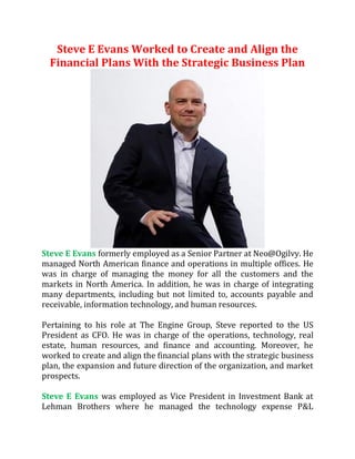 Steve E Evans Worked to Create and Align the
Financial Plans With the Strategic Business Plan
Steve E Evans formerly employed as a Senior Partner at Neo@Ogilvy. He
managed North American finance and operations in multiple offices. He
was in charge of managing the money for all the customers and the
markets in North America. In addition, he was in charge of integrating
many departments, including but not limited to, accounts payable and
receivable, information technology, and human resources.
Pertaining to his role at The Engine Group, Steve reported to the US
President as CFO. He was in charge of the operations, technology, real
estate, human resources, and finance and accounting. Moreover, he
worked to create and align the financial plans with the strategic business
plan, the expansion and future direction of the organization, and market
prospects.
Steve E Evans was employed as Vice President in Investment Bank at
Lehman Brothers where he managed the technology expense P&L
 