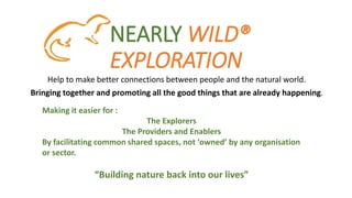NEARLY WILD®
EXPLORATION
Help to make better connections between people and the natural world.
Bringing together and promoting all the good things that are already happening.
Making it easier for :
The Explorers
The Providers and Enablers
By facilitating common shared spaces, not ‘owned’ by any organisation
or sector.
“Building nature back into our lives”
 