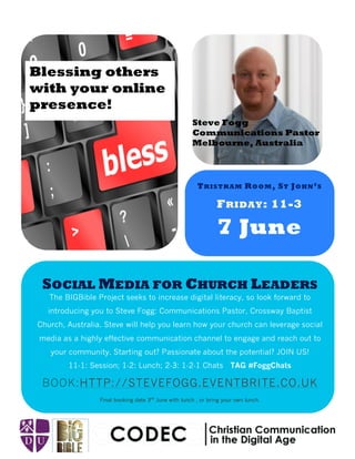 Aenean a magna vel pede vestibulum
rhoncus. Nulla cursus orci quis tortor.
FRIDAY: 11-3
7 June
SOCIAL MEDIA FOR CHURCH LEADERS
BOOK:HTTP://STEVEFOGG.EVENTBRITE.CO.UK
The BIGBible Project seeks to increase digital literacy, so look forward to
introducing you to Steve Fogg: Communications Pastor, Crossway Baptist
Church, Australia. Steve will help you learn how your church can leverage social
media as a highly effective communication channel to engage and reach out to
your community. Starting out? Passionate about the potential? JOIN US!
11-1: Session; 1-2: Lunch; 2-3: 1-2-1 Chats TAG #FoggChats
Final booking date 3rd
June with lunch , or bring your own lunch.
Steve Fogg
Communications Pastor
Melbourne, Australia
TRISTRAM ROOM, ST JOHN’S
Blessing others
with your online
presence!
 