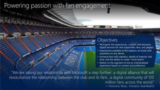 Powering passion with fan engagement
“We are taking our relationship with Microsoft a step further: a digital alliance that will
revolutionize the relationship between the club and its fans...a digital community of 120
million fans across the world.”
— Florentino Pérez, President, Real Madrid
Objectives
• Reimagine the experiences, content, and exclusive
digital services for club supporters, fans, and players
• Experiences available at the stadium, at home, and
anywhere on any device
• Immerse fans with statistics, details of matches real
time, and the ability to create “mock teams”
• Deliver to the segment of one an individualized
experience based on context and preference
 