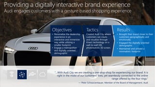 Providing a digitally interactive brand experience
Audi engages customers with a gesture based shopping experience
“…With Audi City we are creating a one-stop-shop for experiencing our brand. It is
right in the midst of our customers’ lives, yet seamlessly connected to the online
range offered by the four rings.”
— Peter Schwarzenbauer, Member of the Board of Management, Audi
Objectives
• Personalize the dealership
experience in an
interactive and immersive
way, while utilizing a
smaller footprint
• Engage a metropolitan
and digitally oriented
demographic
Tactics
Created Audi City, where
customers can create
and visualize through
Kinect technology on a
wall-to-wall HD,
photorealistic 3D screen.
Results
• Brought their brand closer to their
customers geographically and
emotionally
• Engaged the digitally oriented
demographic
• Maintained and utilized a
minimalistic footprint
 