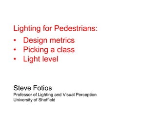 Lighting for Pedestrians:
• Design metrics
• Picking a class
• Light level
Steve Fotios
Professor of Lighting and Visual Perception
University of Sheffield
 